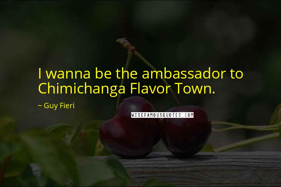 Guy Fieri Quotes: I wanna be the ambassador to Chimichanga Flavor Town.