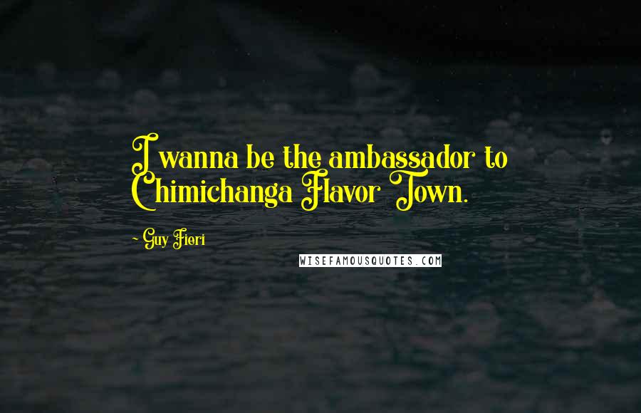 Guy Fieri Quotes: I wanna be the ambassador to Chimichanga Flavor Town.