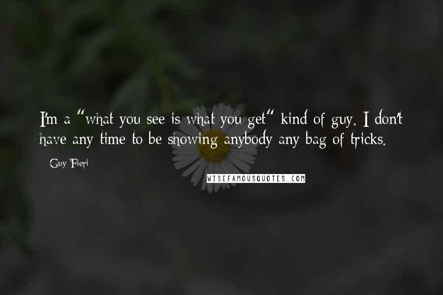 Guy Fieri Quotes: I'm a "what you see is what you get" kind of guy. I don't have any time to be showing anybody any bag of tricks.
