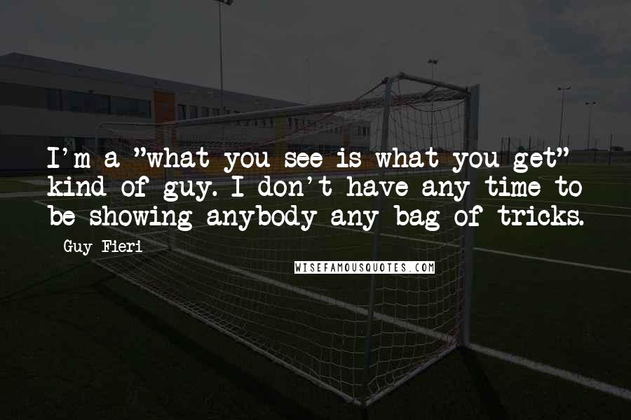 Guy Fieri Quotes: I'm a "what you see is what you get" kind of guy. I don't have any time to be showing anybody any bag of tricks.