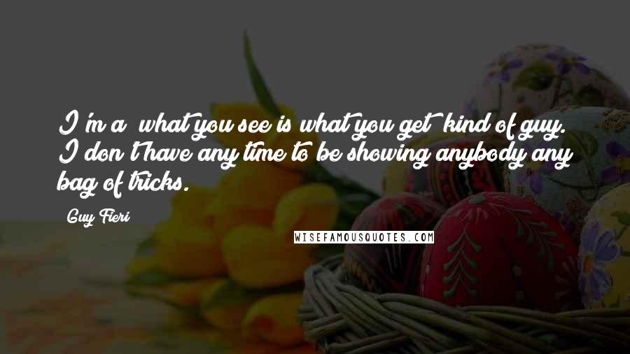 Guy Fieri Quotes: I'm a "what you see is what you get" kind of guy. I don't have any time to be showing anybody any bag of tricks.