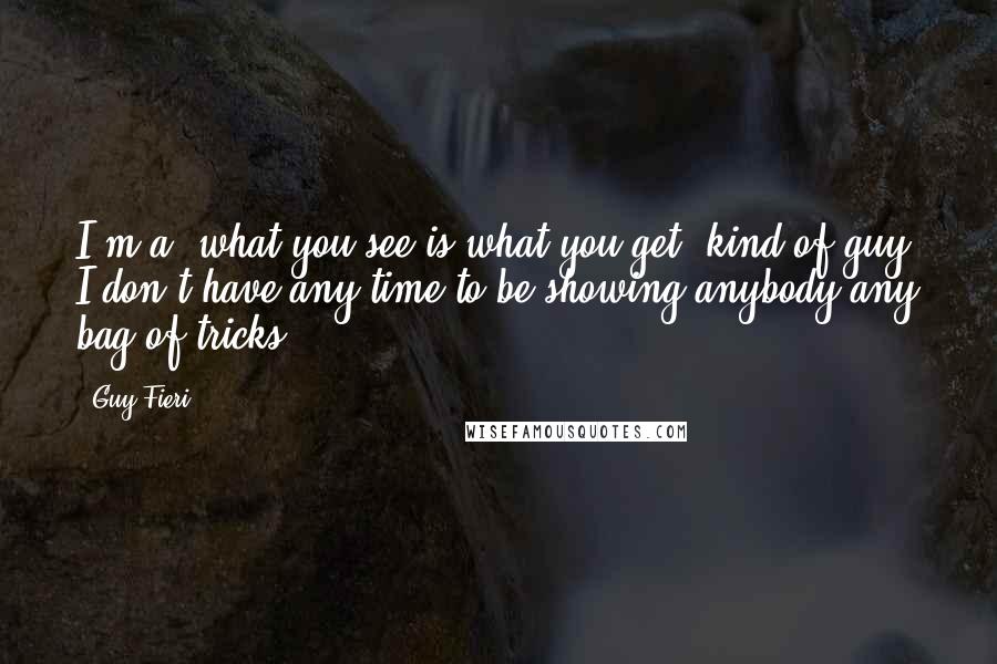 Guy Fieri Quotes: I'm a "what you see is what you get" kind of guy. I don't have any time to be showing anybody any bag of tricks.