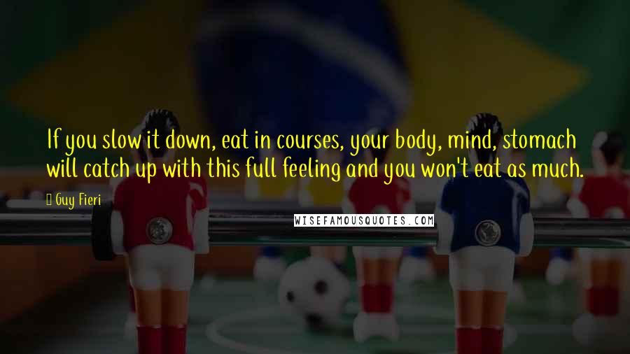 Guy Fieri Quotes: If you slow it down, eat in courses, your body, mind, stomach will catch up with this full feeling and you won't eat as much.