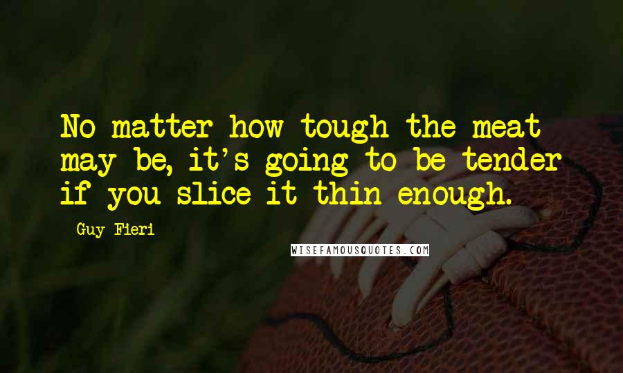 Guy Fieri Quotes: No matter how tough the meat may be, it's going to be tender if you slice it thin enough.