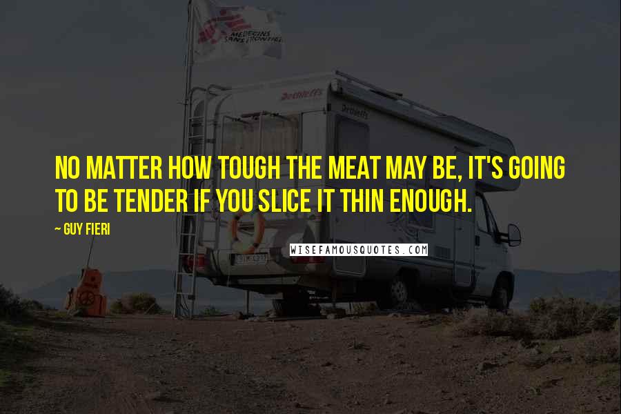 Guy Fieri Quotes: No matter how tough the meat may be, it's going to be tender if you slice it thin enough.