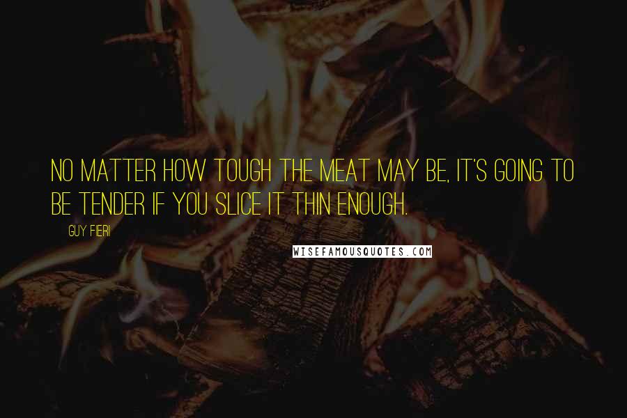 Guy Fieri Quotes: No matter how tough the meat may be, it's going to be tender if you slice it thin enough.