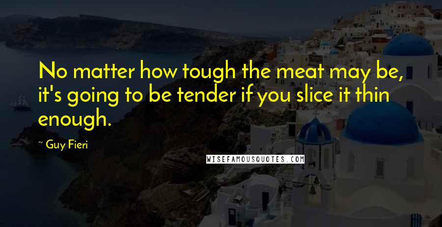 Guy Fieri Quotes: No matter how tough the meat may be, it's going to be tender if you slice it thin enough.