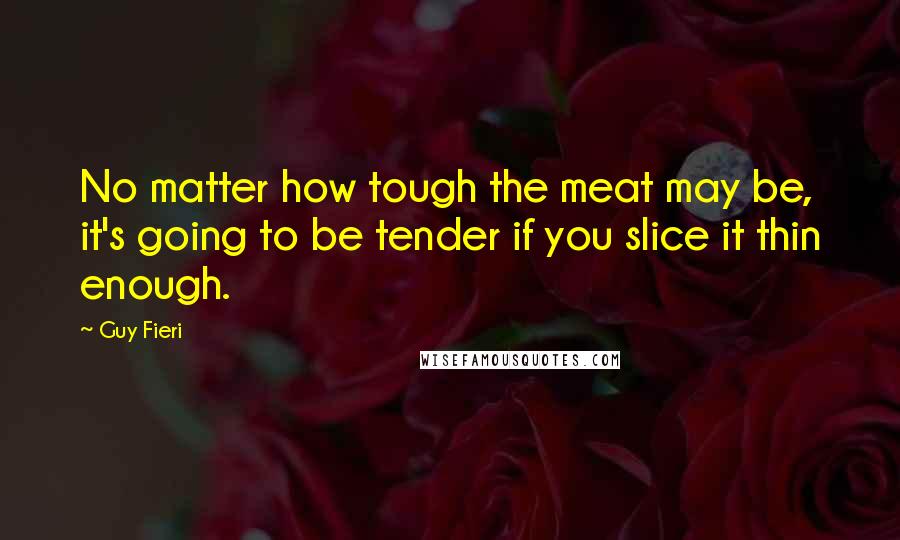 Guy Fieri Quotes: No matter how tough the meat may be, it's going to be tender if you slice it thin enough.