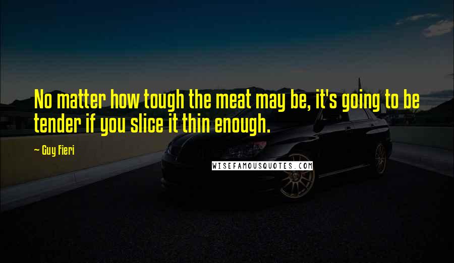 Guy Fieri Quotes: No matter how tough the meat may be, it's going to be tender if you slice it thin enough.