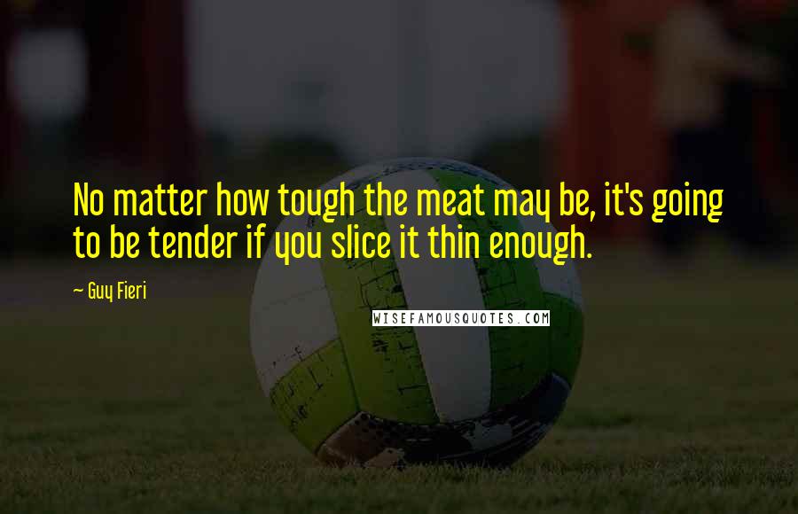 Guy Fieri Quotes: No matter how tough the meat may be, it's going to be tender if you slice it thin enough.