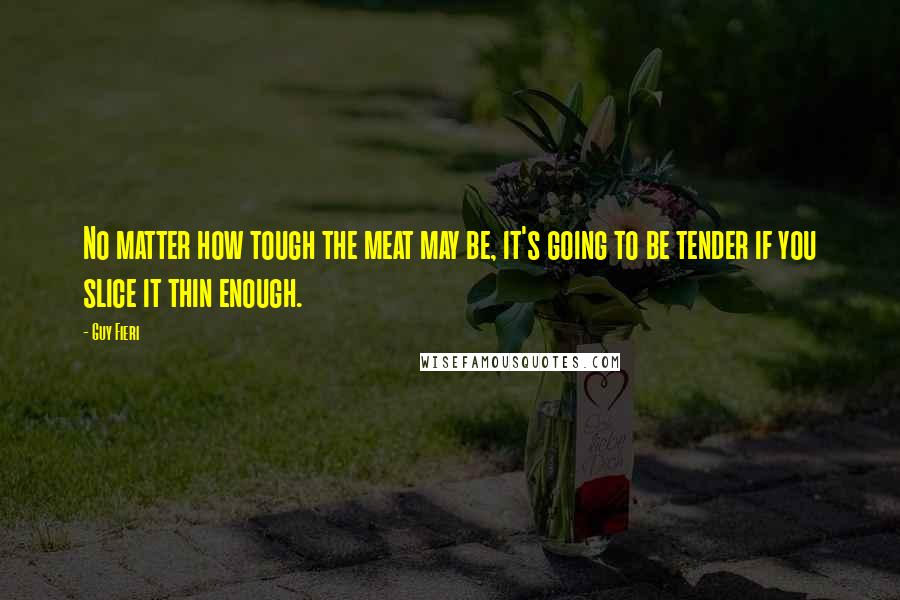 Guy Fieri Quotes: No matter how tough the meat may be, it's going to be tender if you slice it thin enough.