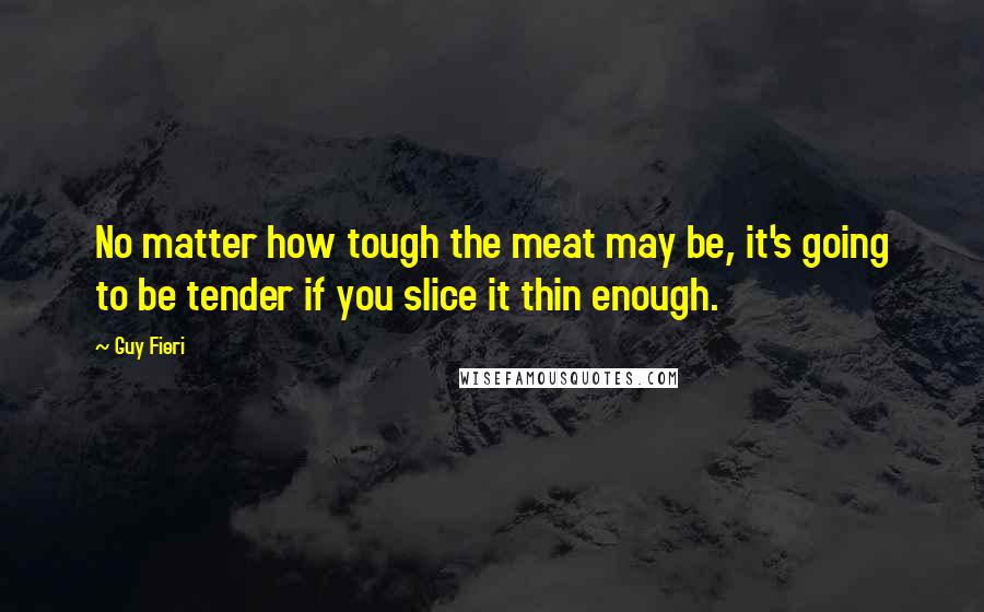 Guy Fieri Quotes: No matter how tough the meat may be, it's going to be tender if you slice it thin enough.