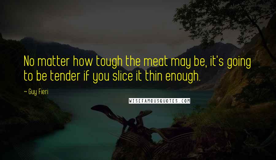 Guy Fieri Quotes: No matter how tough the meat may be, it's going to be tender if you slice it thin enough.