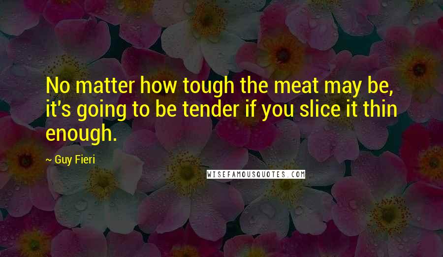 Guy Fieri Quotes: No matter how tough the meat may be, it's going to be tender if you slice it thin enough.