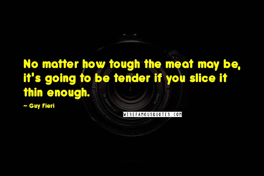 Guy Fieri Quotes: No matter how tough the meat may be, it's going to be tender if you slice it thin enough.