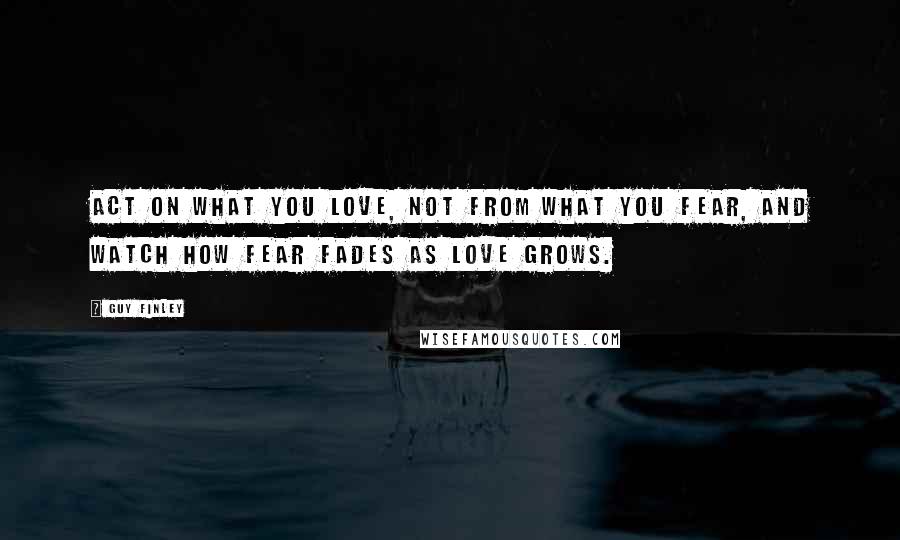 Guy Finley Quotes: Act on what you love, not from what you fear, and watch how fear fades as love grows.