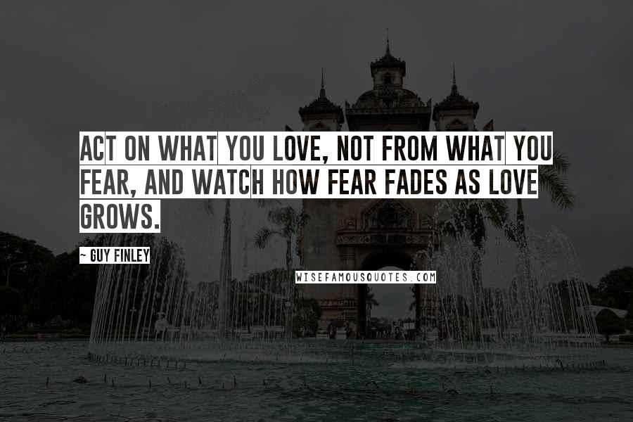 Guy Finley Quotes: Act on what you love, not from what you fear, and watch how fear fades as love grows.