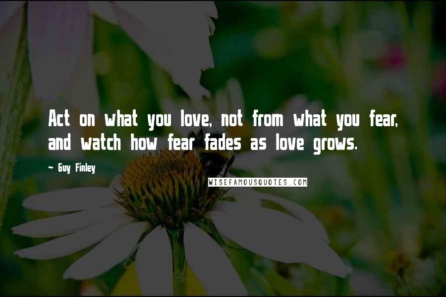 Guy Finley Quotes: Act on what you love, not from what you fear, and watch how fear fades as love grows.