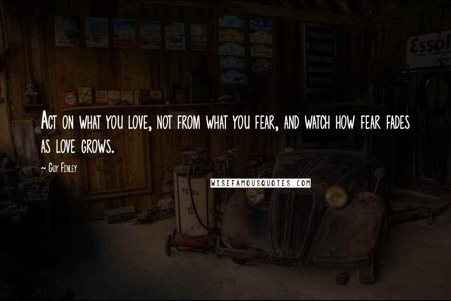 Guy Finley Quotes: Act on what you love, not from what you fear, and watch how fear fades as love grows.