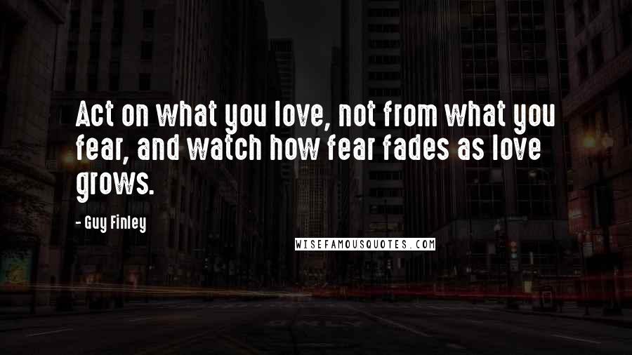 Guy Finley Quotes: Act on what you love, not from what you fear, and watch how fear fades as love grows.