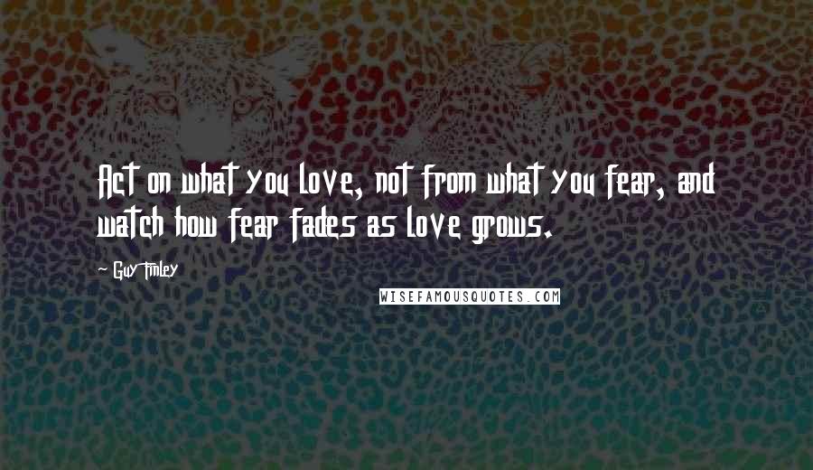 Guy Finley Quotes: Act on what you love, not from what you fear, and watch how fear fades as love grows.