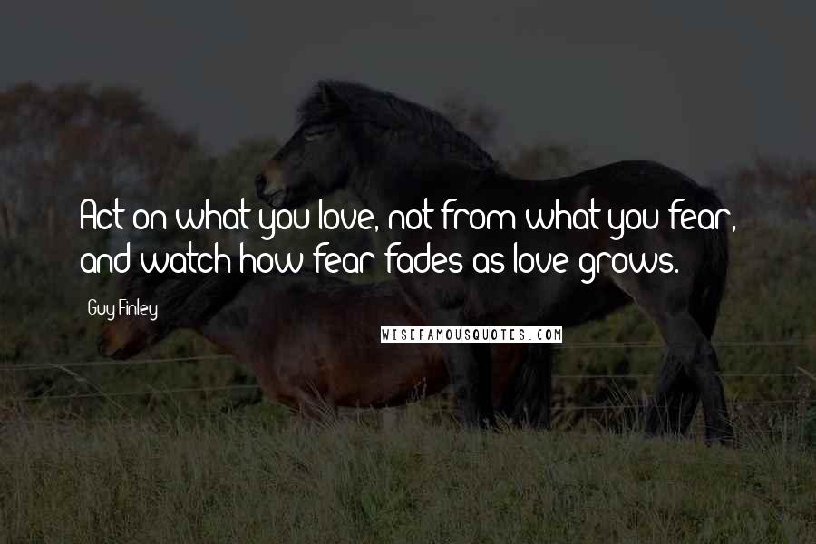 Guy Finley Quotes: Act on what you love, not from what you fear, and watch how fear fades as love grows.