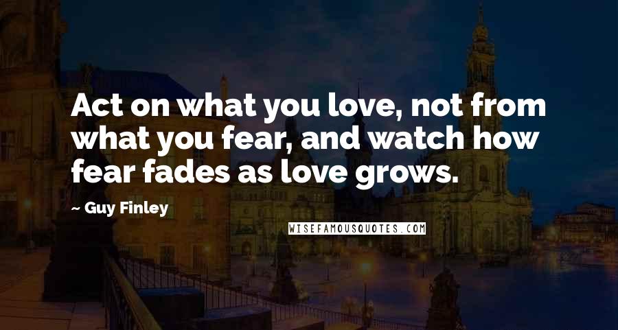 Guy Finley Quotes: Act on what you love, not from what you fear, and watch how fear fades as love grows.