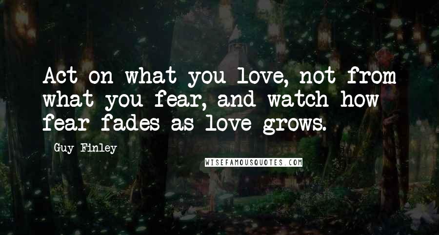 Guy Finley Quotes: Act on what you love, not from what you fear, and watch how fear fades as love grows.