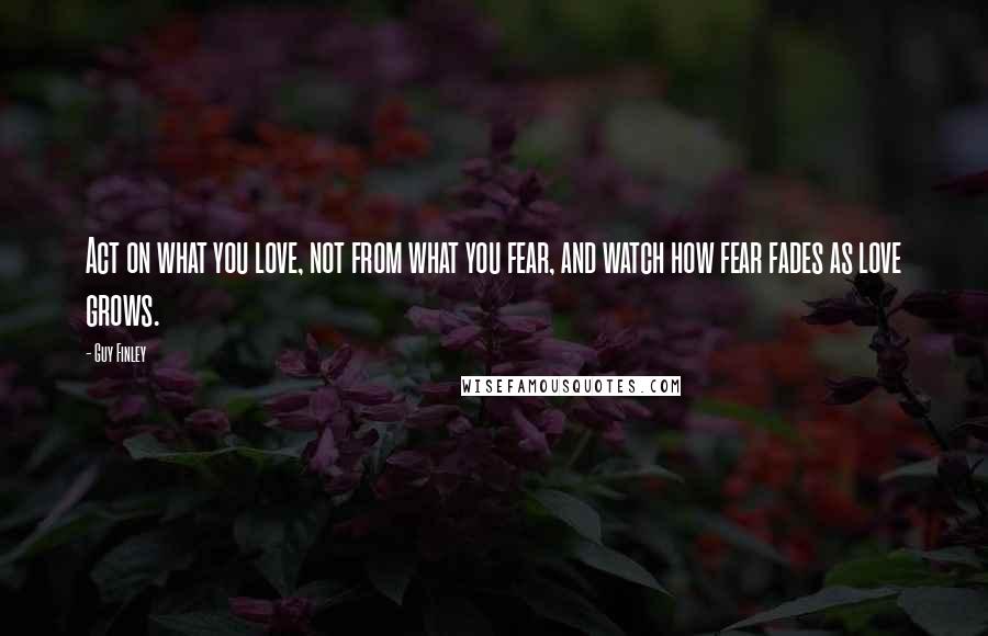 Guy Finley Quotes: Act on what you love, not from what you fear, and watch how fear fades as love grows.