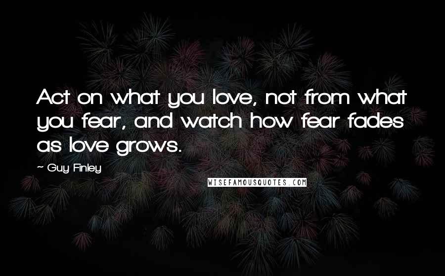 Guy Finley Quotes: Act on what you love, not from what you fear, and watch how fear fades as love grows.