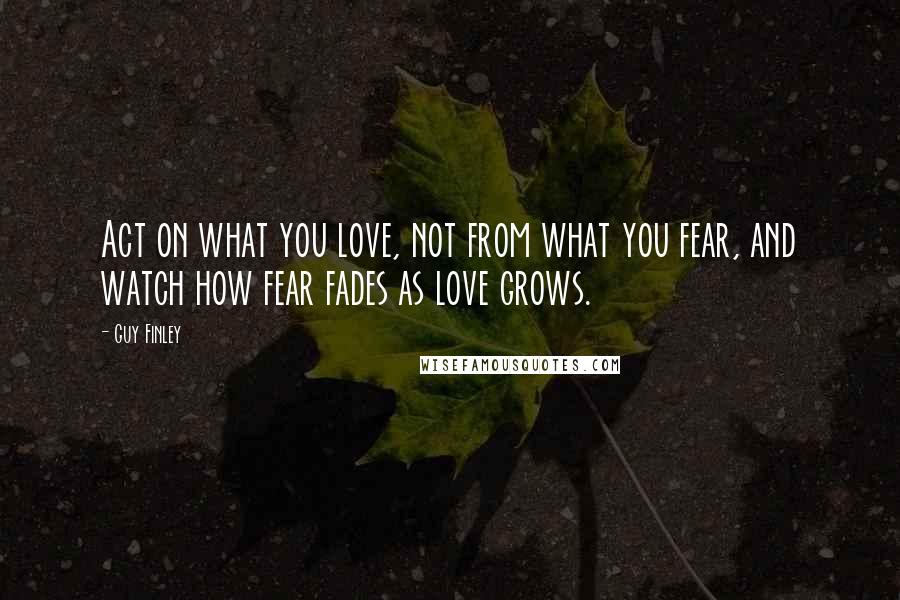 Guy Finley Quotes: Act on what you love, not from what you fear, and watch how fear fades as love grows.