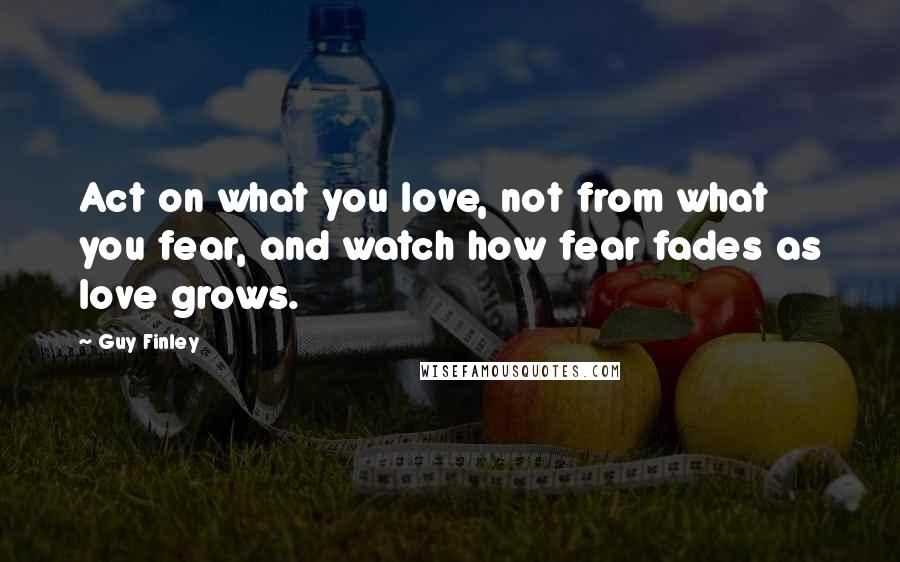 Guy Finley Quotes: Act on what you love, not from what you fear, and watch how fear fades as love grows.