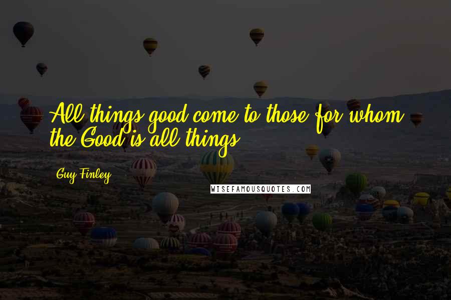 Guy Finley Quotes: All things good come to those for whom the Good is all things.