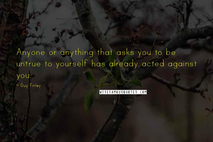 Guy Finley Quotes: Anyone or anything that asks you to be untrue to yourself has already acted against you.