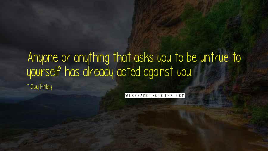 Guy Finley Quotes: Anyone or anything that asks you to be untrue to yourself has already acted against you.