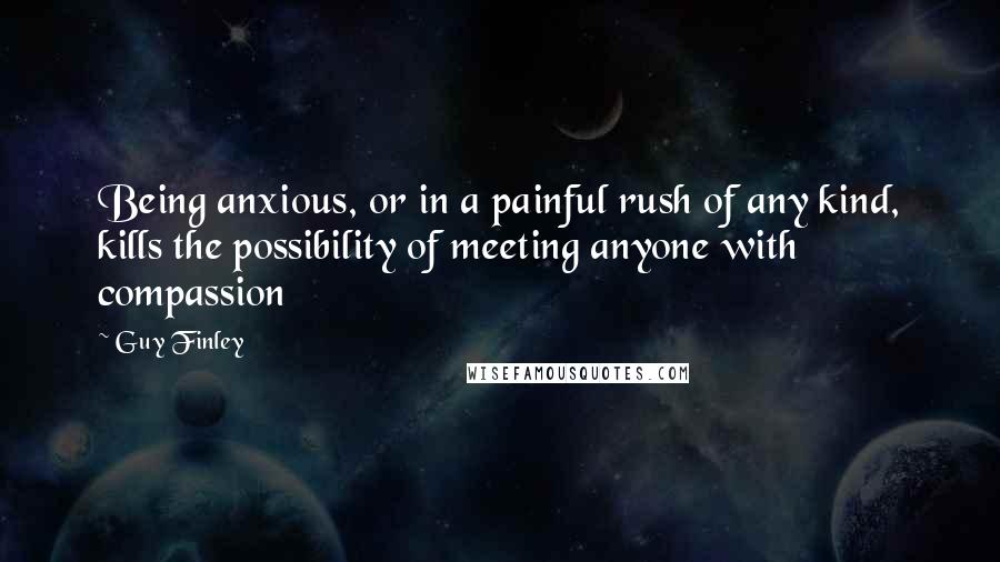 Guy Finley Quotes: Being anxious, or in a painful rush of any kind, kills the possibility of meeting anyone with compassion