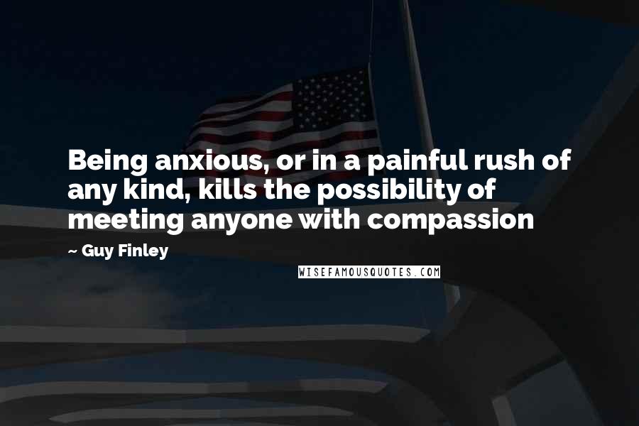 Guy Finley Quotes: Being anxious, or in a painful rush of any kind, kills the possibility of meeting anyone with compassion