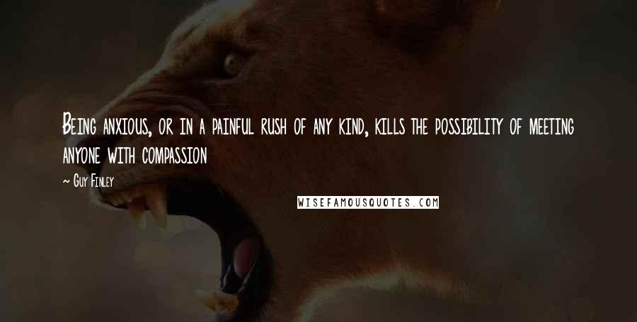 Guy Finley Quotes: Being anxious, or in a painful rush of any kind, kills the possibility of meeting anyone with compassion