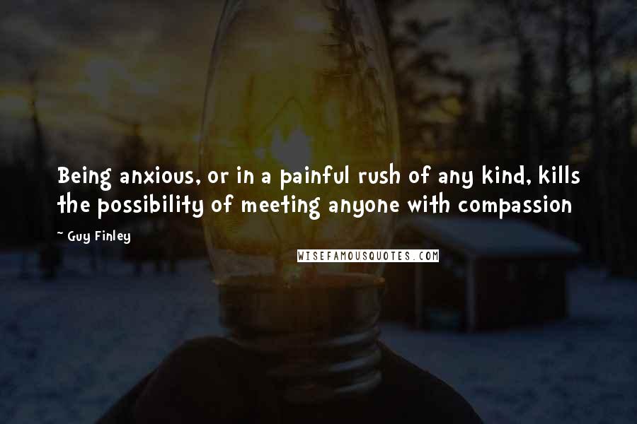 Guy Finley Quotes: Being anxious, or in a painful rush of any kind, kills the possibility of meeting anyone with compassion