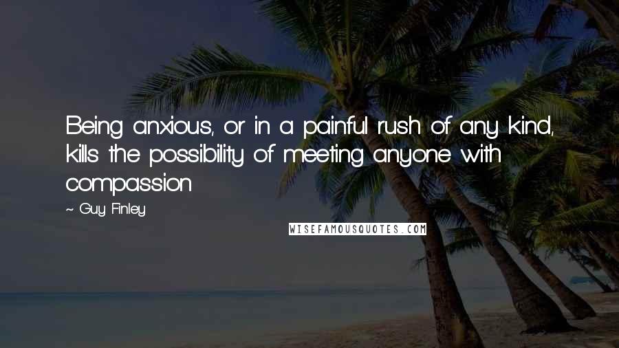 Guy Finley Quotes: Being anxious, or in a painful rush of any kind, kills the possibility of meeting anyone with compassion