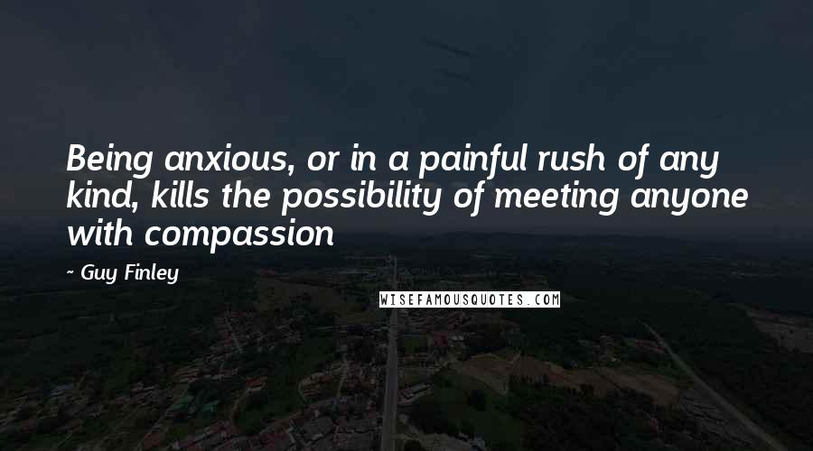 Guy Finley Quotes: Being anxious, or in a painful rush of any kind, kills the possibility of meeting anyone with compassion