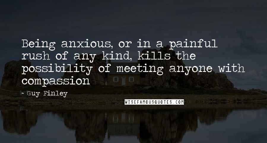 Guy Finley Quotes: Being anxious, or in a painful rush of any kind, kills the possibility of meeting anyone with compassion