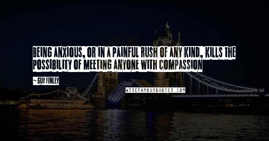 Guy Finley Quotes: Being anxious, or in a painful rush of any kind, kills the possibility of meeting anyone with compassion