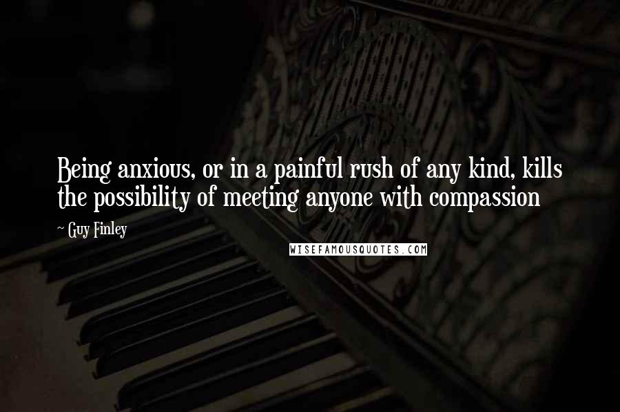 Guy Finley Quotes: Being anxious, or in a painful rush of any kind, kills the possibility of meeting anyone with compassion