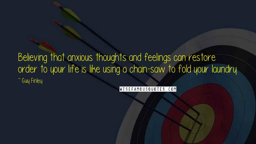 Guy Finley Quotes: Believing that anxious thoughts and feelings can restore order to your life is like using a chain-saw to fold your laundry.