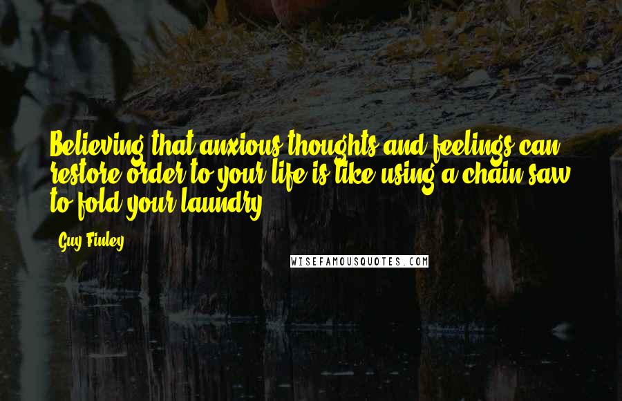 Guy Finley Quotes: Believing that anxious thoughts and feelings can restore order to your life is like using a chain-saw to fold your laundry.