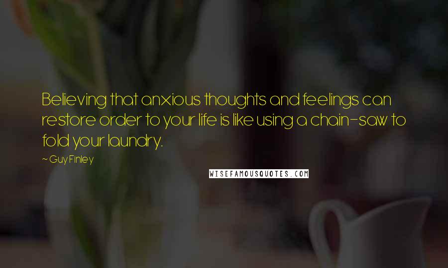 Guy Finley Quotes: Believing that anxious thoughts and feelings can restore order to your life is like using a chain-saw to fold your laundry.