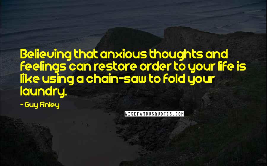 Guy Finley Quotes: Believing that anxious thoughts and feelings can restore order to your life is like using a chain-saw to fold your laundry.