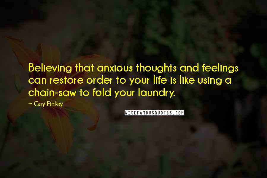 Guy Finley Quotes: Believing that anxious thoughts and feelings can restore order to your life is like using a chain-saw to fold your laundry.