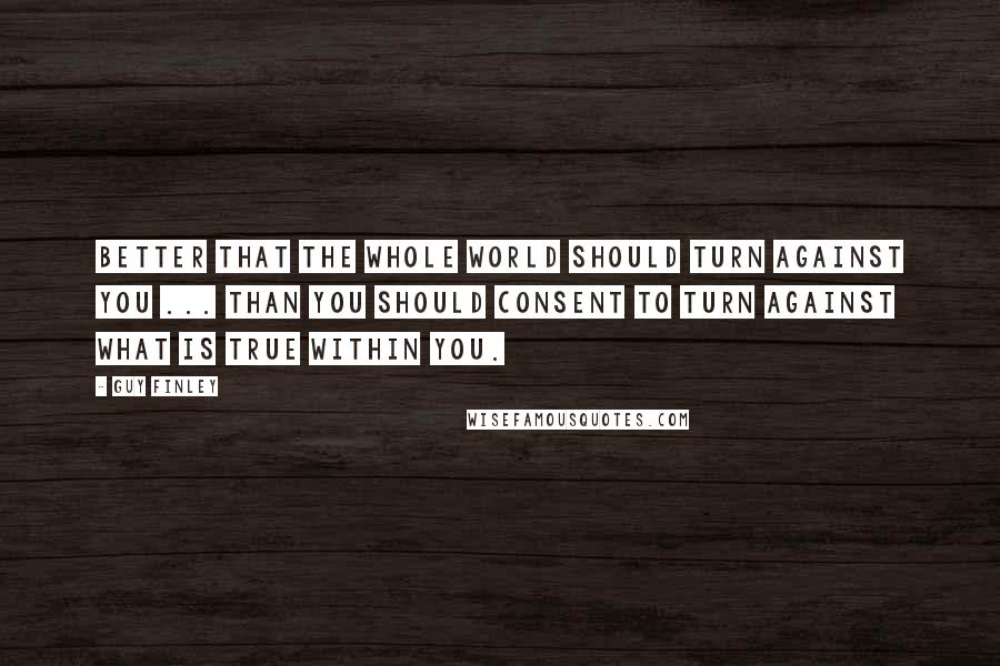 Guy Finley Quotes: Better that the whole world should turn against you ... than you should consent to turn against what is true within you.